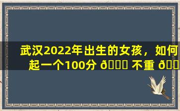 武汉2022年出生的女孩，如何起一个100分 🐟 不重 🐈 名且独特的名字